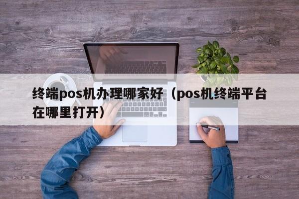 终端pos机办理哪家好（pos机终端平台在哪里打开）