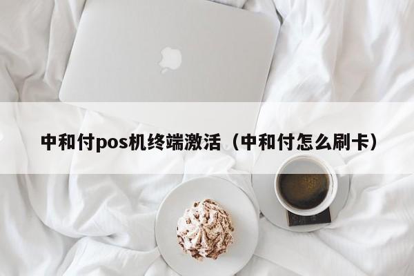 中和付pos机终端激活（中和付怎么刷卡）